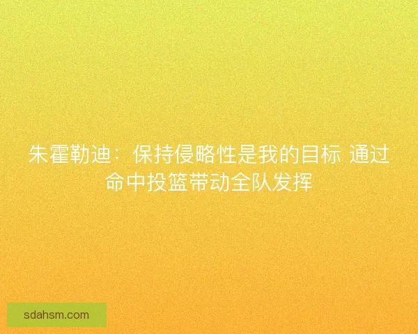 朱霍勒迪：保持侵略性是我的目标 通过命中投篮带动全队发挥