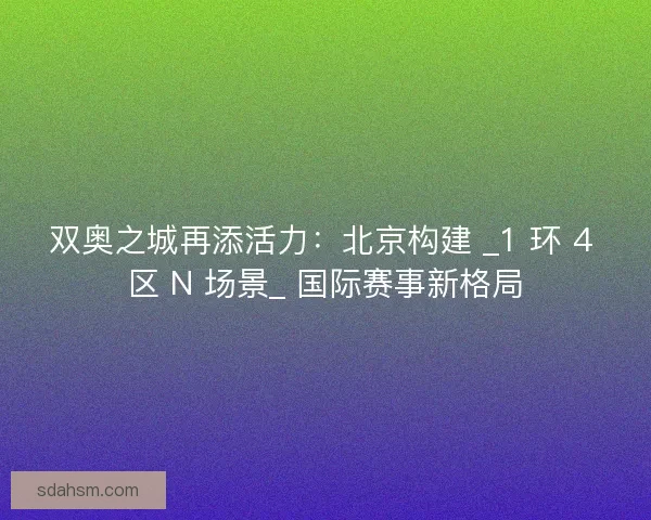 双奥之城再添活力：北京构建 _1 环 4 区 N 场景_ 国际赛事新格局