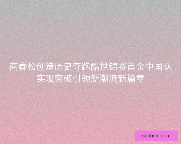 商春松创造历史夺跑酷世锦赛首金中国队实现突破引领新潮流新篇章